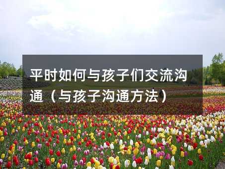 平時如何與孩子們交流溝通(與孩子溝通方法)