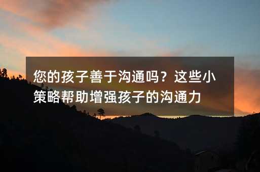 您的孩子善于溝通嗎?這些小策略幫助增強孩子的溝通力