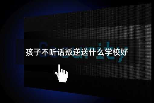 孩子不聽話叛逆送什么學校好