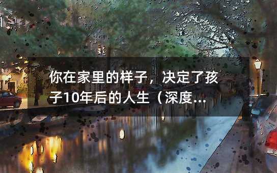 你在家里的樣子,決定了孩子10年后的人生(深度好文)