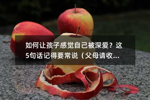 如何讓孩子感覺自己被深愛?這5句話記得要常說(父母請收藏)