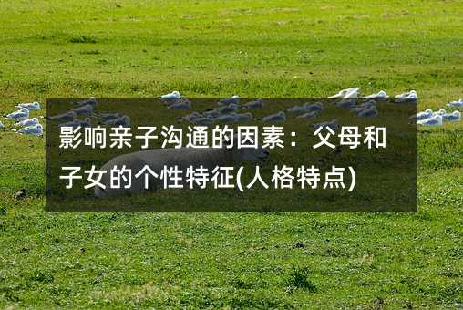 影響親子溝通的因素:父母和子女的個性特征(人格特點)