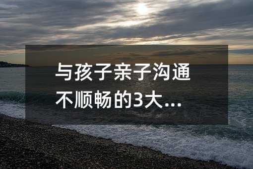 與孩子親子溝通不順暢的3大原因