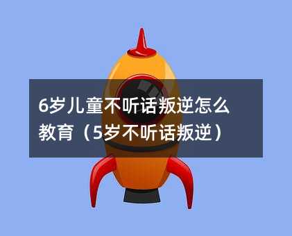 6歲兒童不聽話叛逆怎么教育(5歲不聽話叛逆)