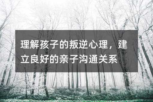 理解孩子的叛逆心理,建立良好的親子溝通關(guān)系