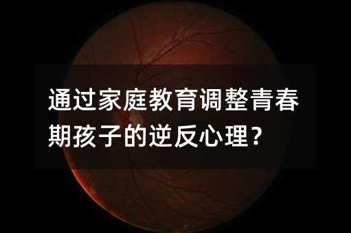 通過家庭教育調整青春期孩子的逆反心理?