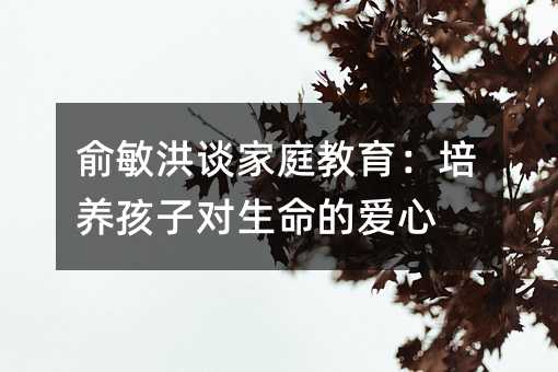 俞敏洪談家庭教育:培養孩子對生命的愛心