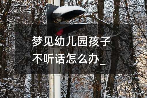 夢見幼兒園孩子不聽話怎么辦_