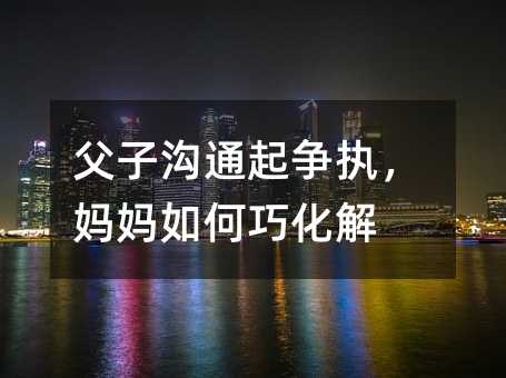 父子溝通起爭執,媽媽如何巧化解