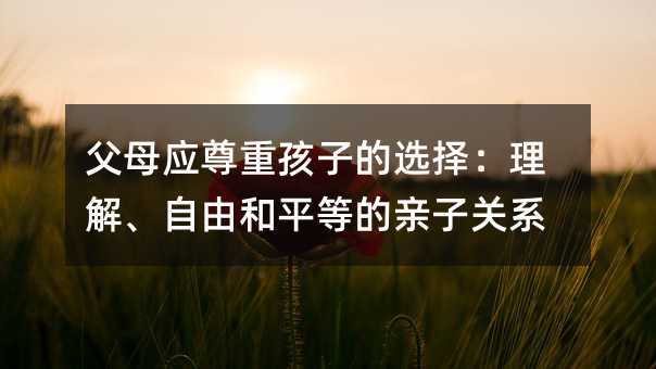 父母應尊重孩子的選擇:理解、自由和平等的親子關系