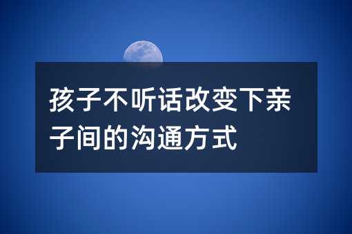 孩子不聽話改變下親子間的溝通方式