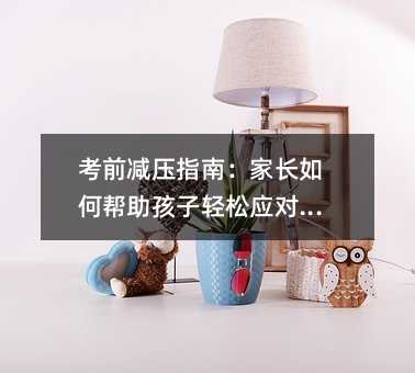 考前減壓指南:家長如何幫助孩子輕松應對考試