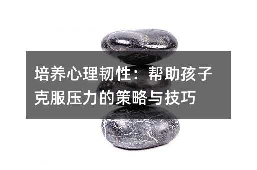 培養心理韌性:幫助孩子克服壓力的策略與技巧