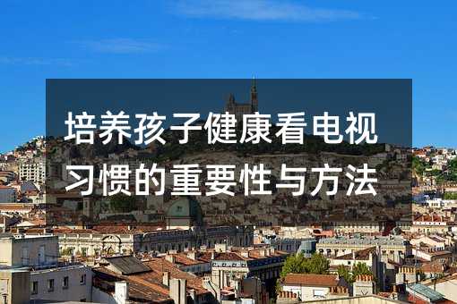 培養孩子健康看電視習慣的重要性與方法