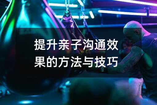提升親子溝通效果的方法與技巧