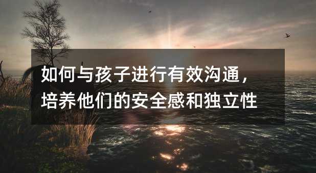 如何與孩子進行有效溝通,培養他們的安全感和獨立性