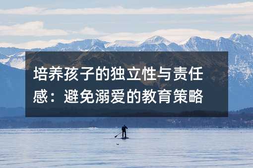 培養孩子的獨立性與責任感:避免溺愛的教育策略