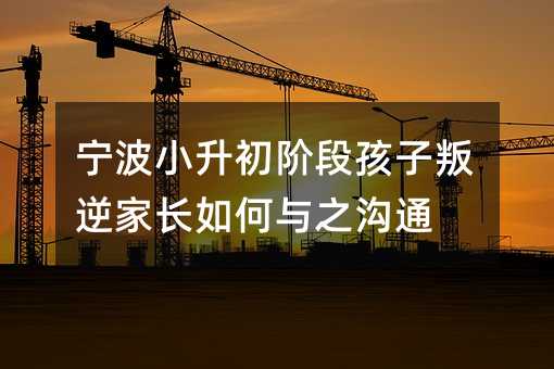 寧波小升初階段孩子叛逆家長如何與之溝通