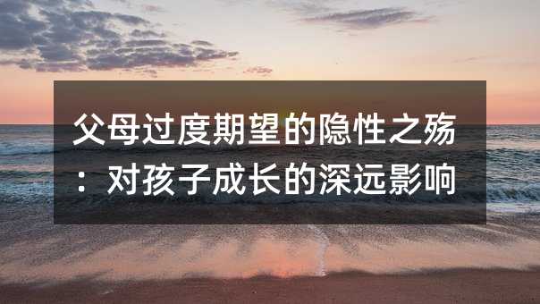 父母過度期望的隱性之殤:對孩子成長的深遠影響