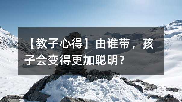 【教子心得】由誰帶,孩子會變得更加聰明?