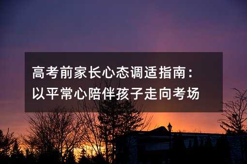 高考前家長心態(tài)調適指南:以平常心陪伴孩子走向考場