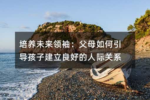 培養未來領袖:父母如何引導孩子建立良好的人際關系