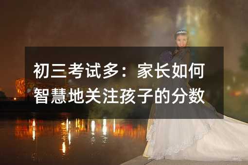 初三考試多:家長(zhǎng)如何智慧地關(guān)注孩子的分?jǐn)?shù)