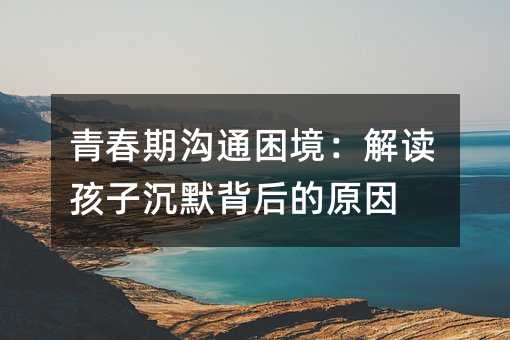 青春期溝通困境:解讀孩子沉默背后的原因