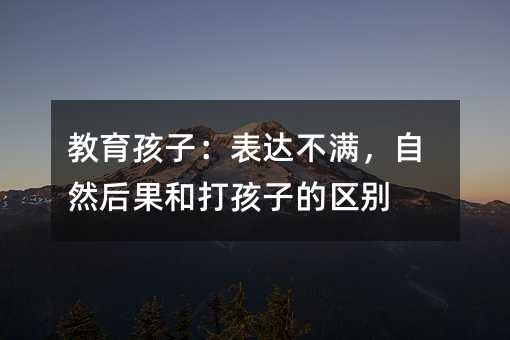 教育孩子:表達不滿,自然后果和打孩子的區別