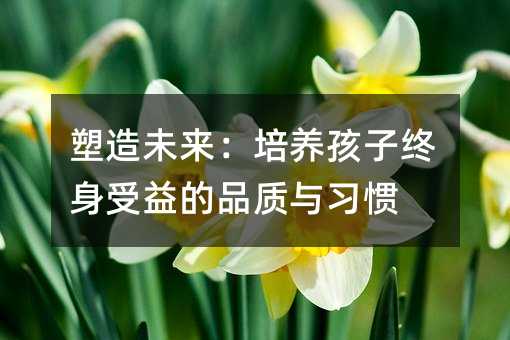 塑造未來:培養(yǎng)孩子終身受益的品質(zhì)與習(xí)慣