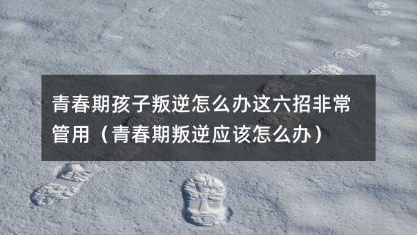 青春期孩子叛逆怎么辦這六招非常管用(青春期叛逆應(yīng)該怎么辦)