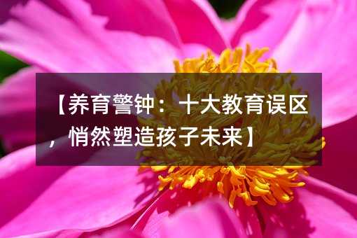 【養育警鐘:十大教育誤區,悄然塑造孩子未來】