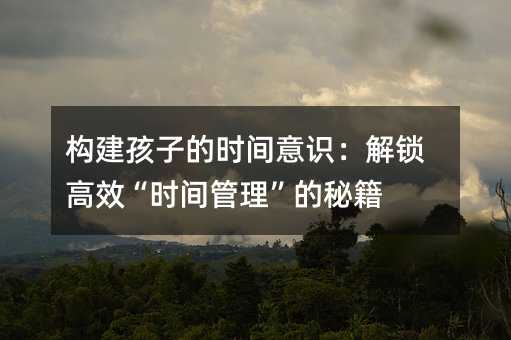 構(gòu)建孩子的時(shí)間意識(shí):解鎖高效“時(shí)間管理”的秘籍