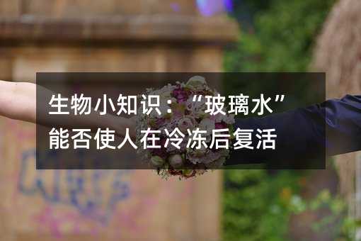 生物小知識:“玻璃水”能否使人在冷凍后復活