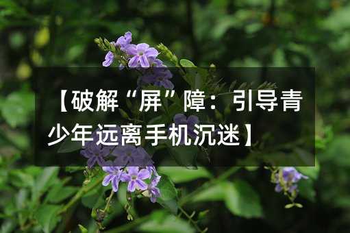 【破解“屏”障:引導青少年遠離手機沉迷】