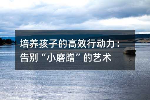 培養孩子的高效行動力:告別“小磨蹭”的藝術