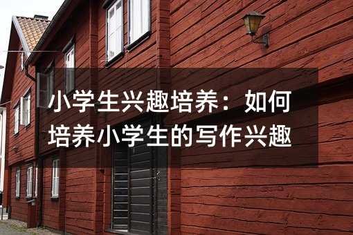 小學生興趣培養:如何培養小學生的寫作興趣
