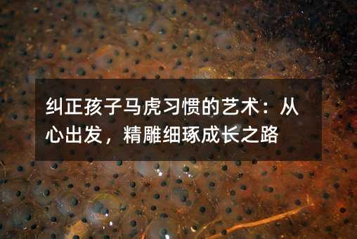 糾正孩子馬虎習慣的藝術:從心出發,精雕細琢成長之路
