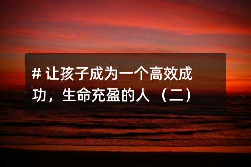 # 讓孩子成為一個高效成功,生命充盈的人 (二)