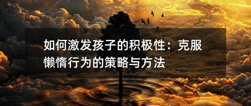 如何激發孩子的積極性:克服懶惰行為的策略與方法