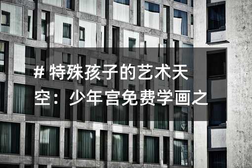 # 特殊孩子的藝術天空:少年宮免費學畫之旅