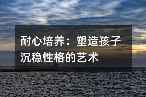 耐心培養:塑造孩子沉穩性格的藝術