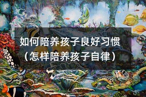 如何陪養孩子良好習慣(怎樣陪養孩子自律)