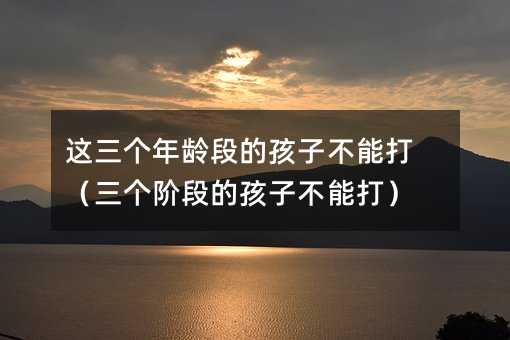 這三個年齡段的孩子不能打(三個階段的孩子不能打)
