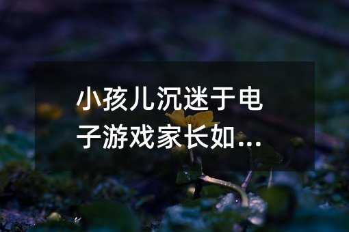 小孩兒沉迷于電子游戲家長如何管