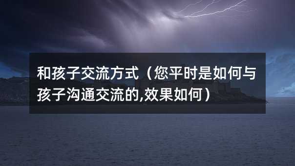 和孩子交流方式(您平時(shí)是如何與孩子溝通交流的,效果如何)
