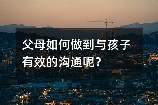 父母如何做到與孩子有效的溝通呢?