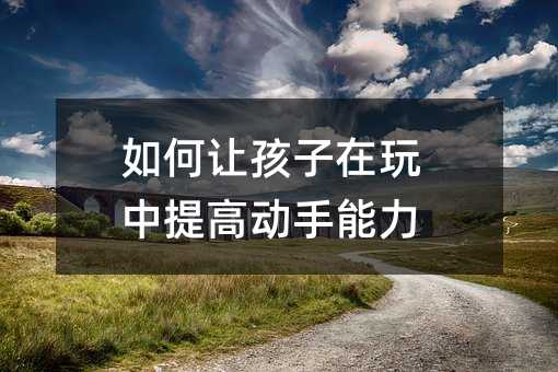如何讓孩子在玩中提高動手能力