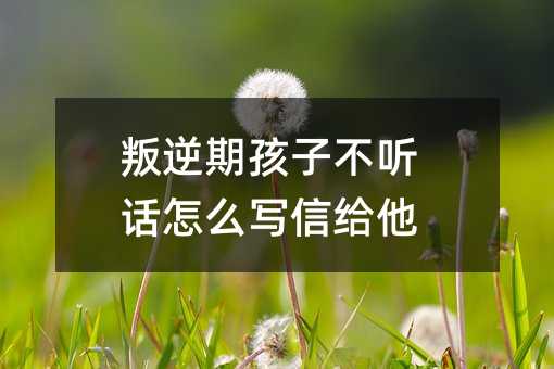 叛逆期孩子不聽話怎么寫信給他