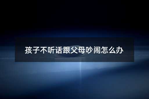 孩子不聽話跟父母吵鬧怎么辦